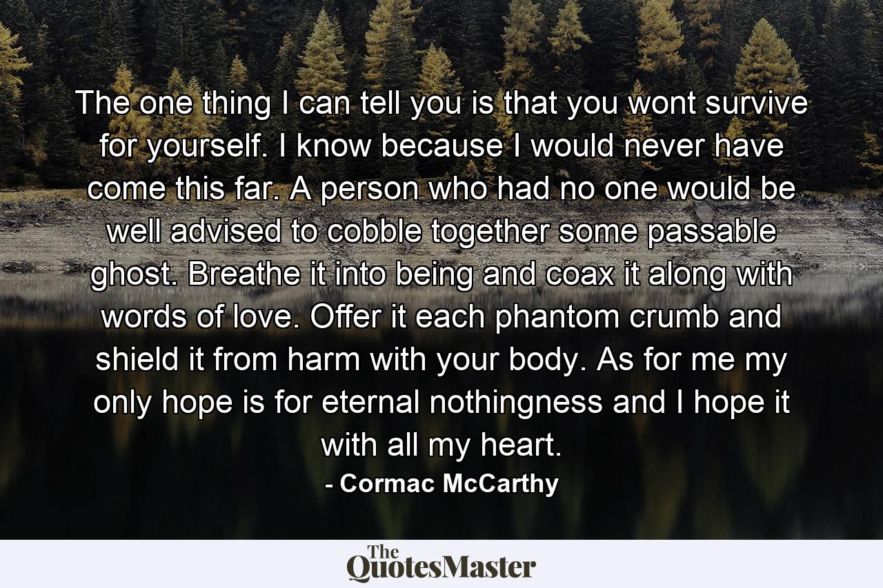 The one thing I can tell you is that you wont survive for yourself. I know because I would never have come this far. A person who had no one would be well advised to cobble together some passable ghost. Breathe it into being and coax it along with words of love. Offer it each phantom crumb and shield it from harm with your body. As for me my only hope is for eternal nothingness and I hope it with all my heart. - Quote by Cormac McCarthy