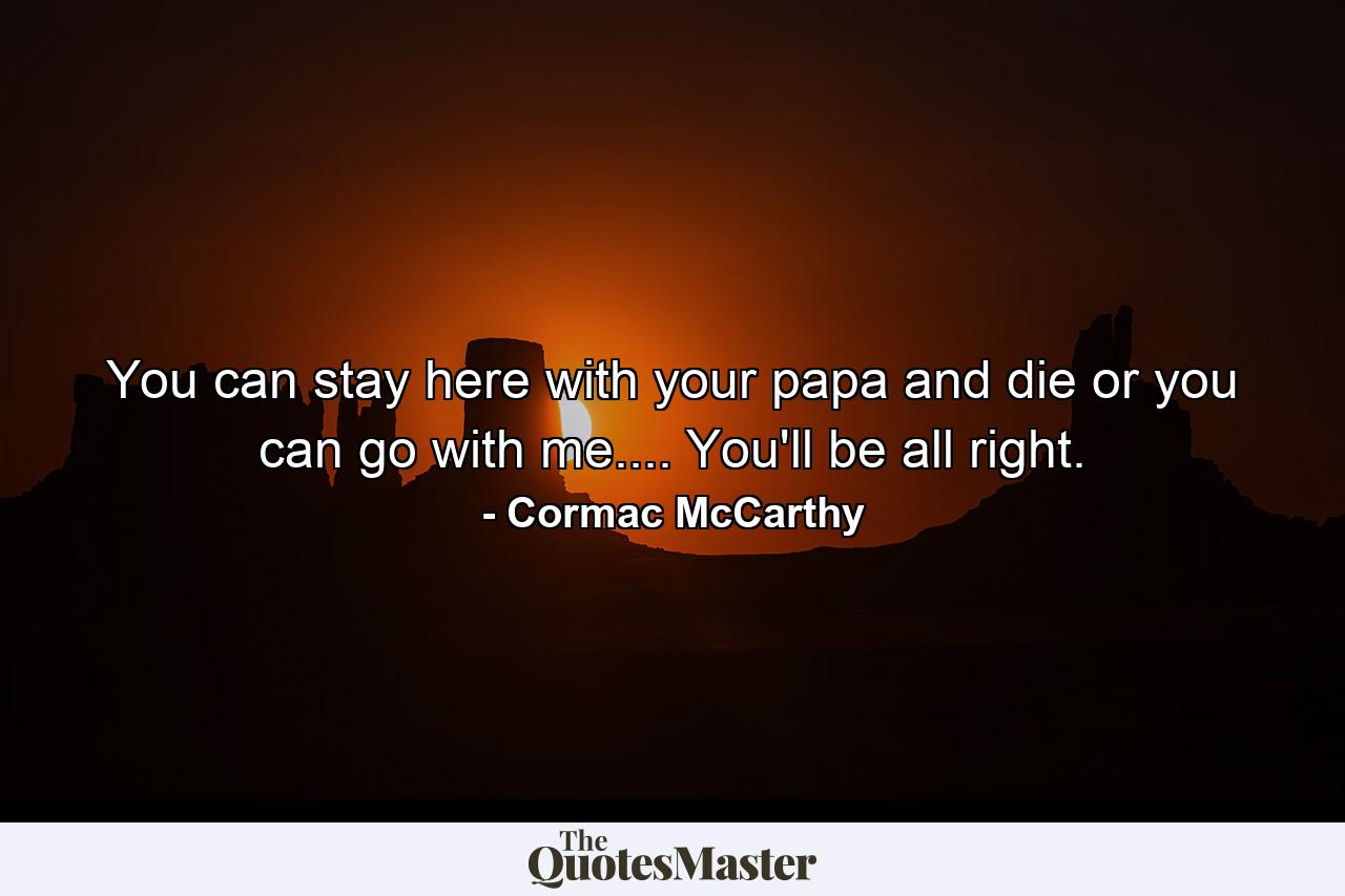 You can stay here with your papa and die or you can go with me.... You'll be all right. - Quote by Cormac McCarthy