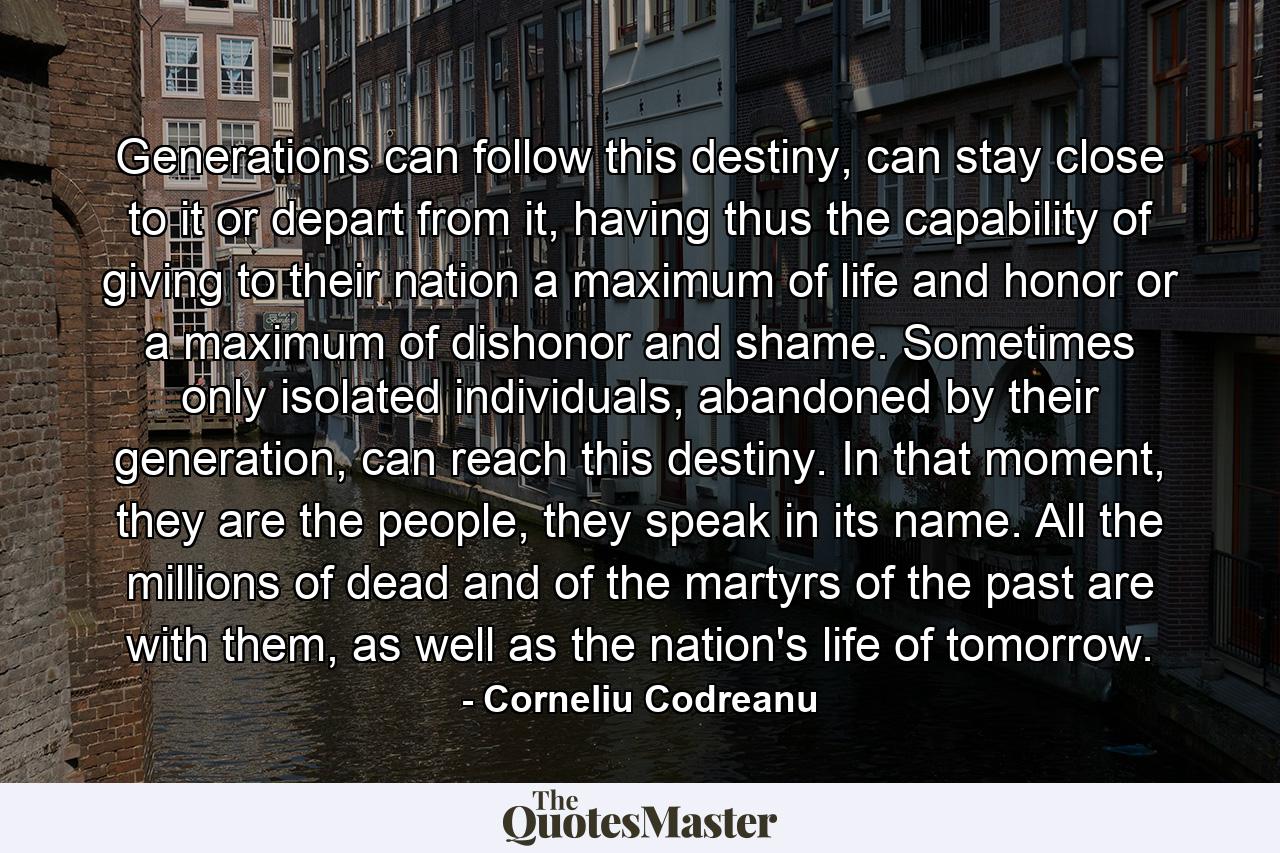 Generations can follow this destiny, can stay close to it or depart from it, having thus the capability of giving to their nation a maximum of life and honor or a maximum of dishonor and shame. Sometimes only isolated individuals, abandoned by their generation, can reach this destiny. In that moment, they are the people, they speak in its name. All the millions of dead and of the martyrs of the past are with them, as well as the nation's life of tomorrow. - Quote by Corneliu Codreanu