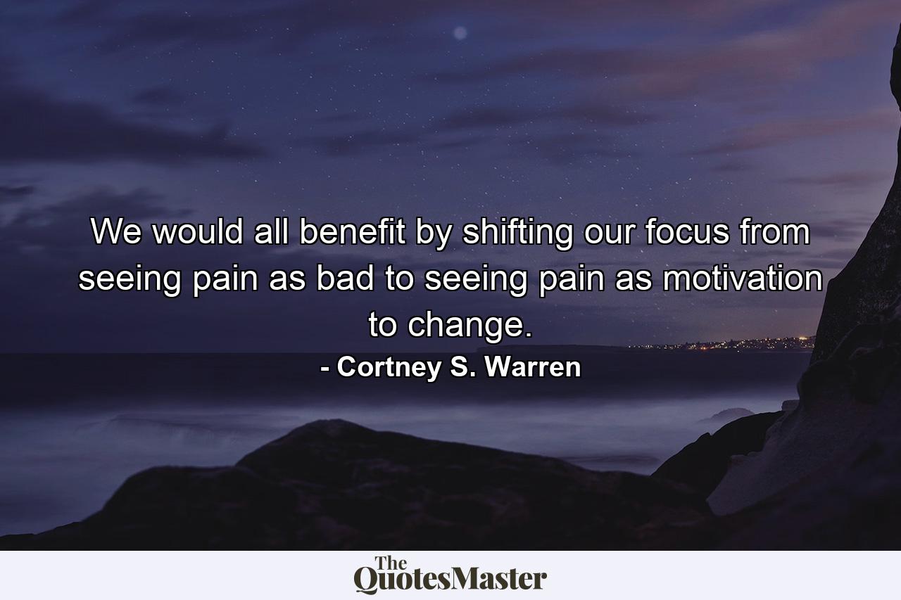 We would all benefit by shifting our focus from seeing pain as bad to seeing pain as motivation to change. - Quote by Cortney S. Warren