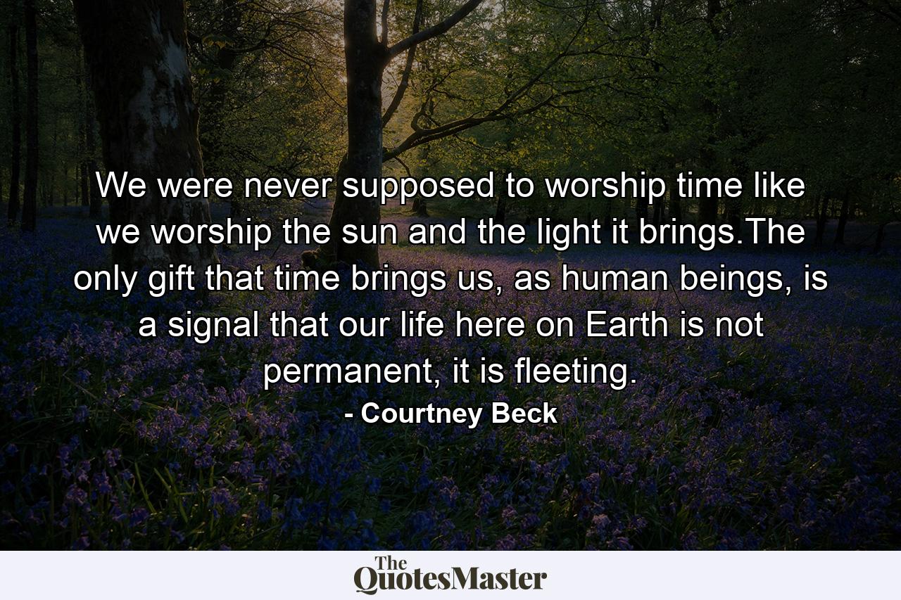 We were never supposed to worship time like we worship the sun and the light it brings.The only gift that time brings us, as human beings, is a signal that our life here on Earth is not permanent, it is fleeting. - Quote by Courtney Beck