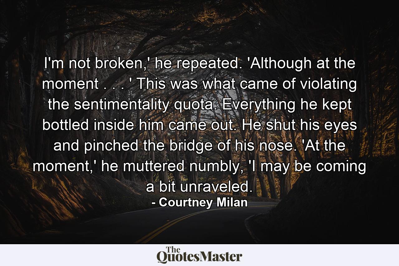 I'm not broken,' he repeated. 'Although at the moment . . . ' This was what came of violating the sentimentality quota. Everything he kept bottled inside him came out. He shut his eyes and pinched the bridge of his nose. 'At the moment,' he muttered numbly, 'I may be coming a bit unraveled. - Quote by Courtney Milan