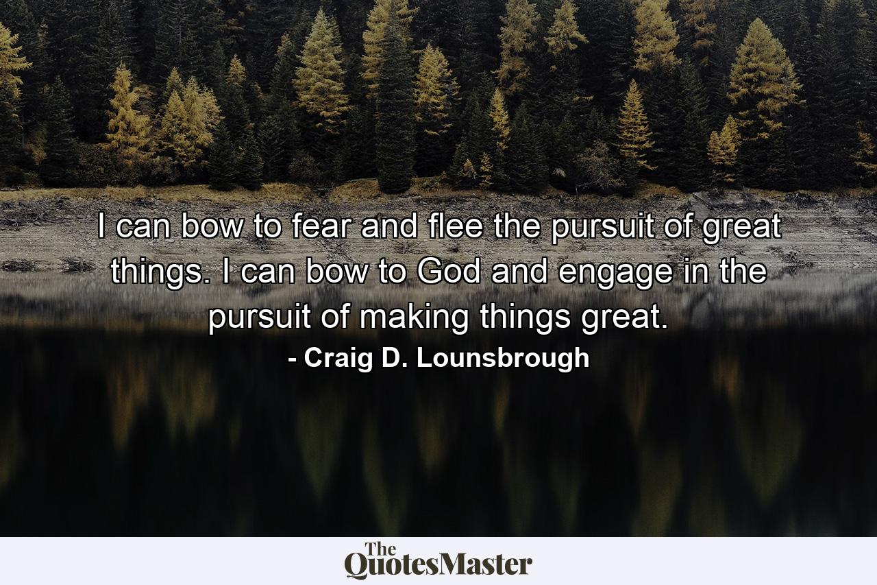 I can bow to fear and flee the pursuit of great things. I can bow to God and engage in the pursuit of making things great. - Quote by Craig D. Lounsbrough