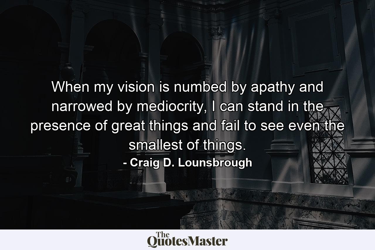 When my vision is numbed by apathy and narrowed by mediocrity, I can stand in the presence of great things and fail to see even the smallest of things. - Quote by Craig D. Lounsbrough