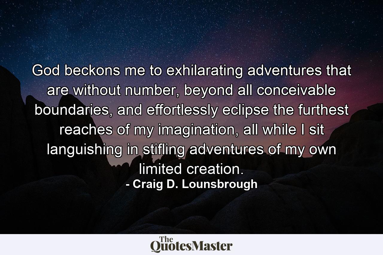 God beckons me to exhilarating adventures that are without number, beyond all conceivable boundaries, and effortlessly eclipse the furthest reaches of my imagination, all while I sit languishing in stifling adventures of my own limited creation. - Quote by Craig D. Lounsbrough