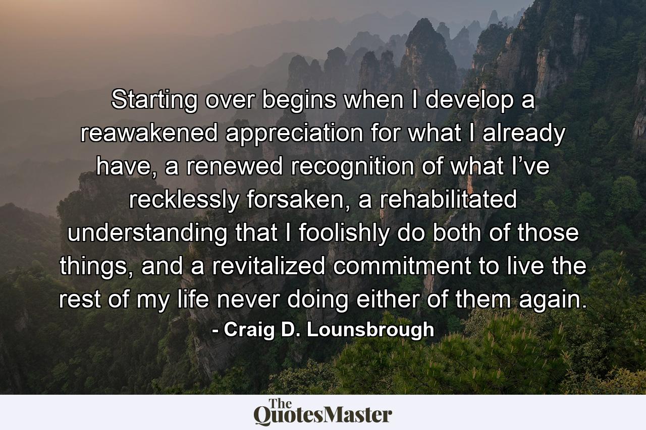 Starting over begins when I develop a reawakened appreciation for what I already have, a renewed recognition of what I’ve recklessly forsaken, a rehabilitated understanding that I foolishly do both of those things, and a revitalized commitment to live the rest of my life never doing either of them again. - Quote by Craig D. Lounsbrough