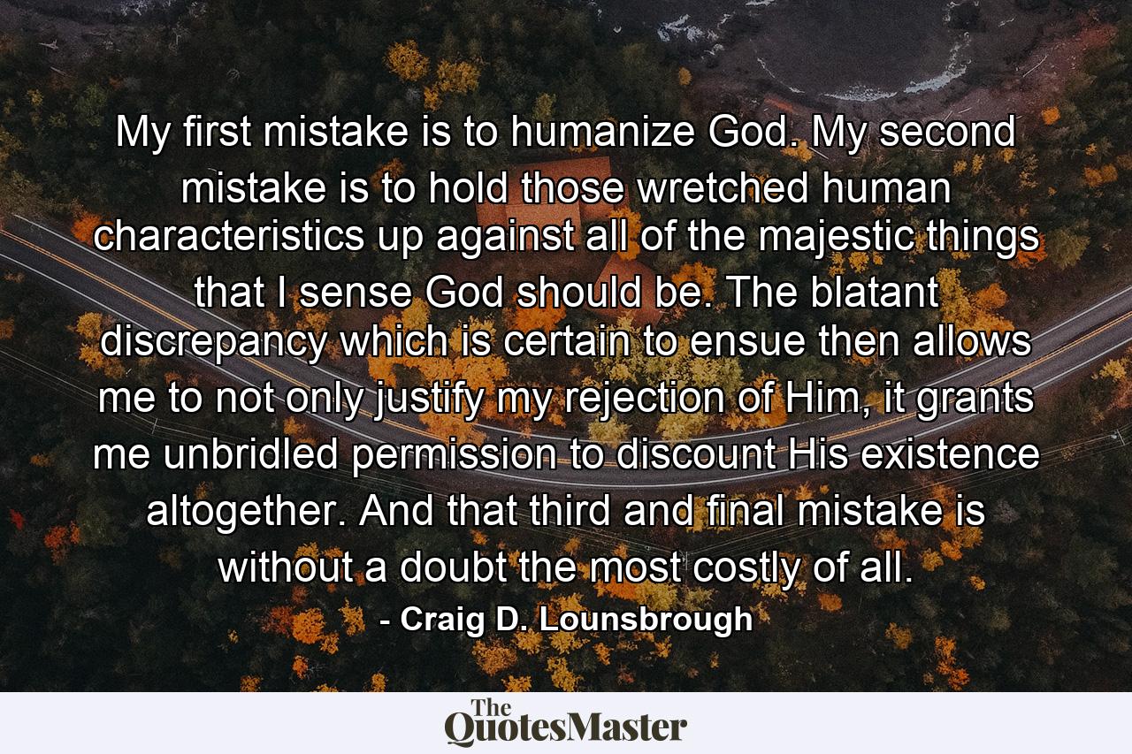 My first mistake is to humanize God. My second mistake is to hold those wretched human characteristics up against all of the majestic things that I sense God should be. The blatant discrepancy which is certain to ensue then allows me to not only justify my rejection of Him, it grants me unbridled permission to discount His existence altogether. And that third and final mistake is without a doubt the most costly of all. - Quote by Craig D. Lounsbrough