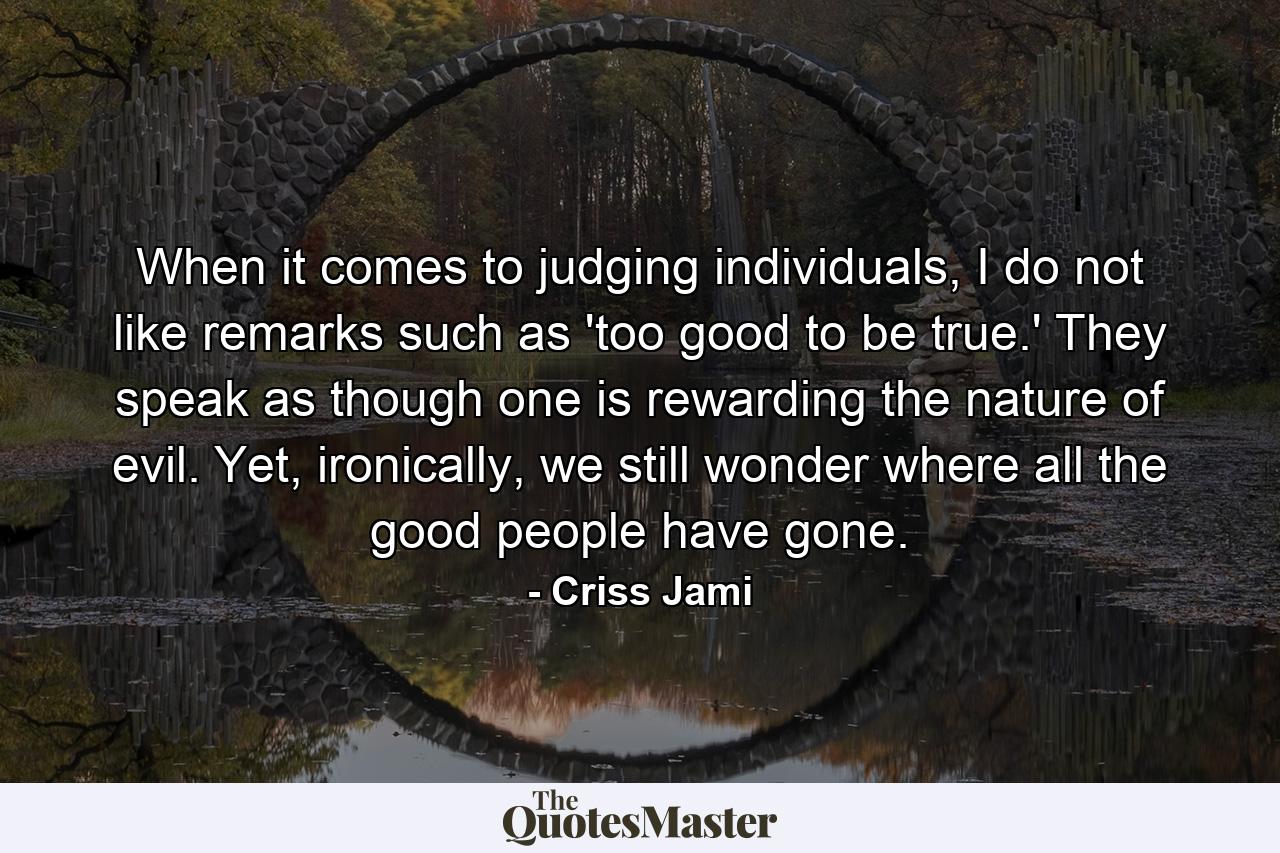 When it comes to judging individuals, I do not like remarks such as 'too good to be true.' They speak as though one is rewarding the nature of evil. Yet, ironically, we still wonder where all the good people have gone. - Quote by Criss Jami