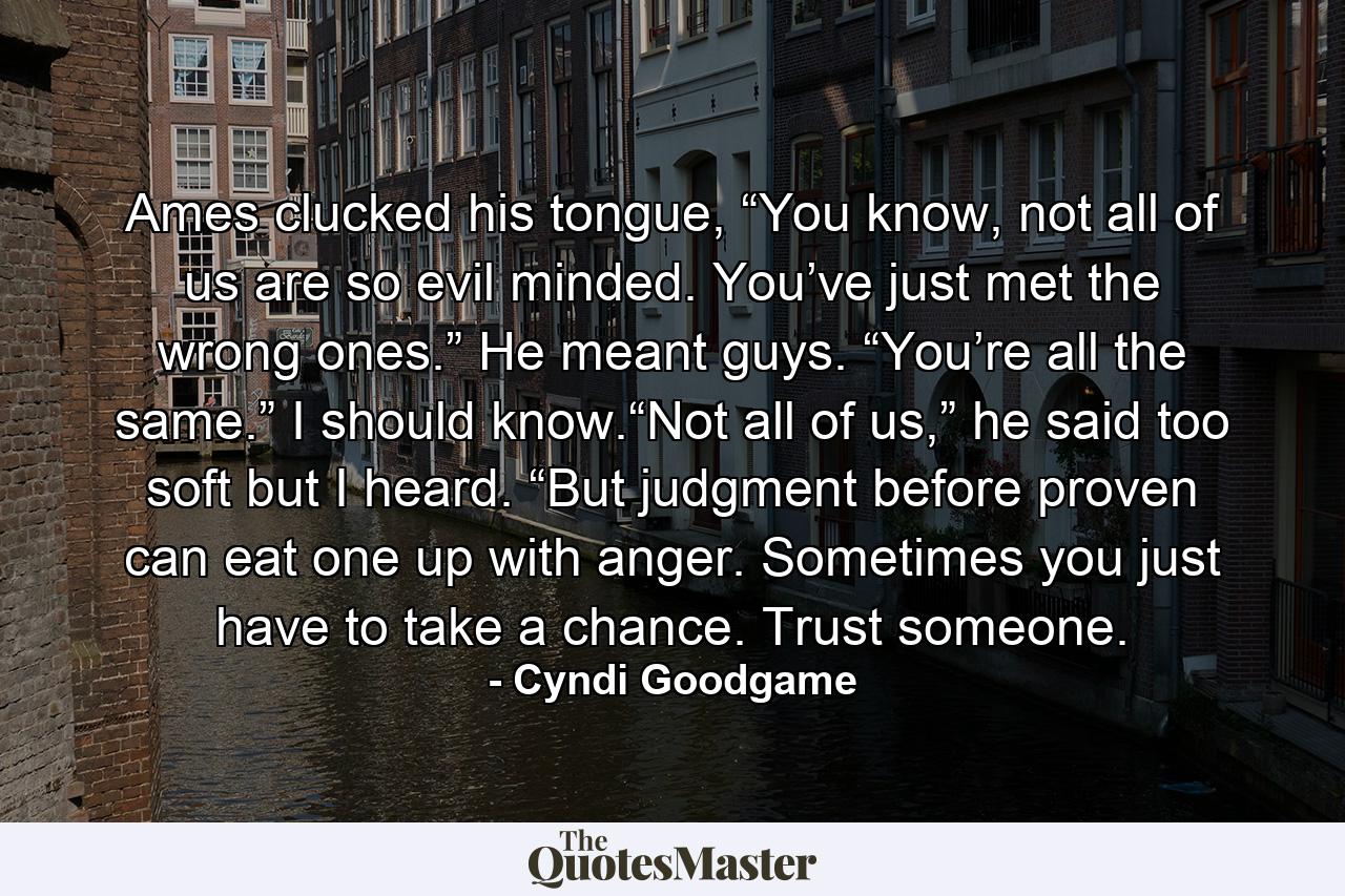 Ames clucked his tongue, “You know, not all of us are so evil minded. You’ve just met the wrong ones.” He meant guys. “You’re all the same.” I should know.“Not all of us,” he said too soft but I heard. “But judgment before proven can eat one up with anger. Sometimes you just have to take a chance. Trust someone. - Quote by Cyndi Goodgame