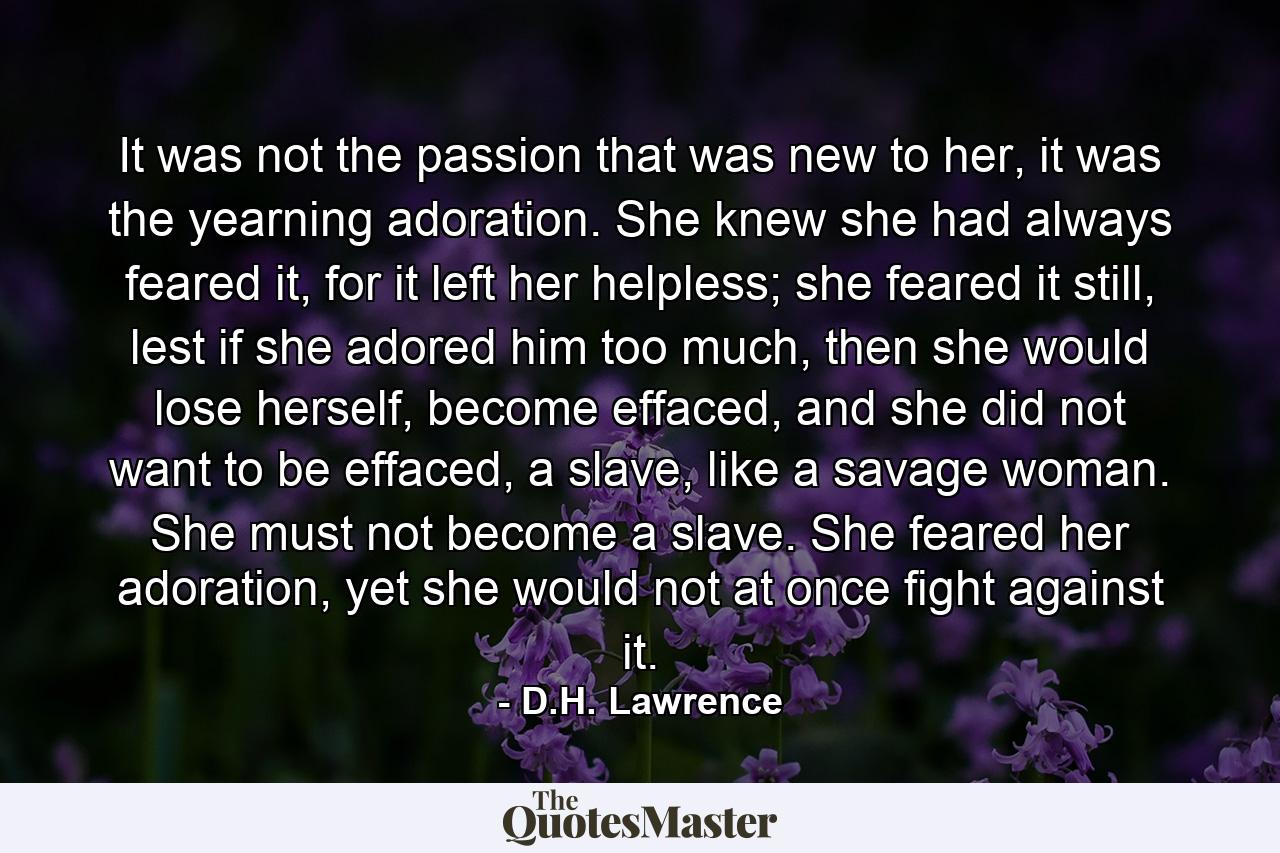 It was not the passion that was new to her, it was the yearning adoration. She knew she had always feared it, for it left her helpless; she feared it still, lest if she adored him too much, then she would lose herself, become effaced, and she did not want to be effaced, a slave, like a savage woman. She must not become a slave. She feared her adoration, yet she would not at once fight against it. - Quote by D.H. Lawrence