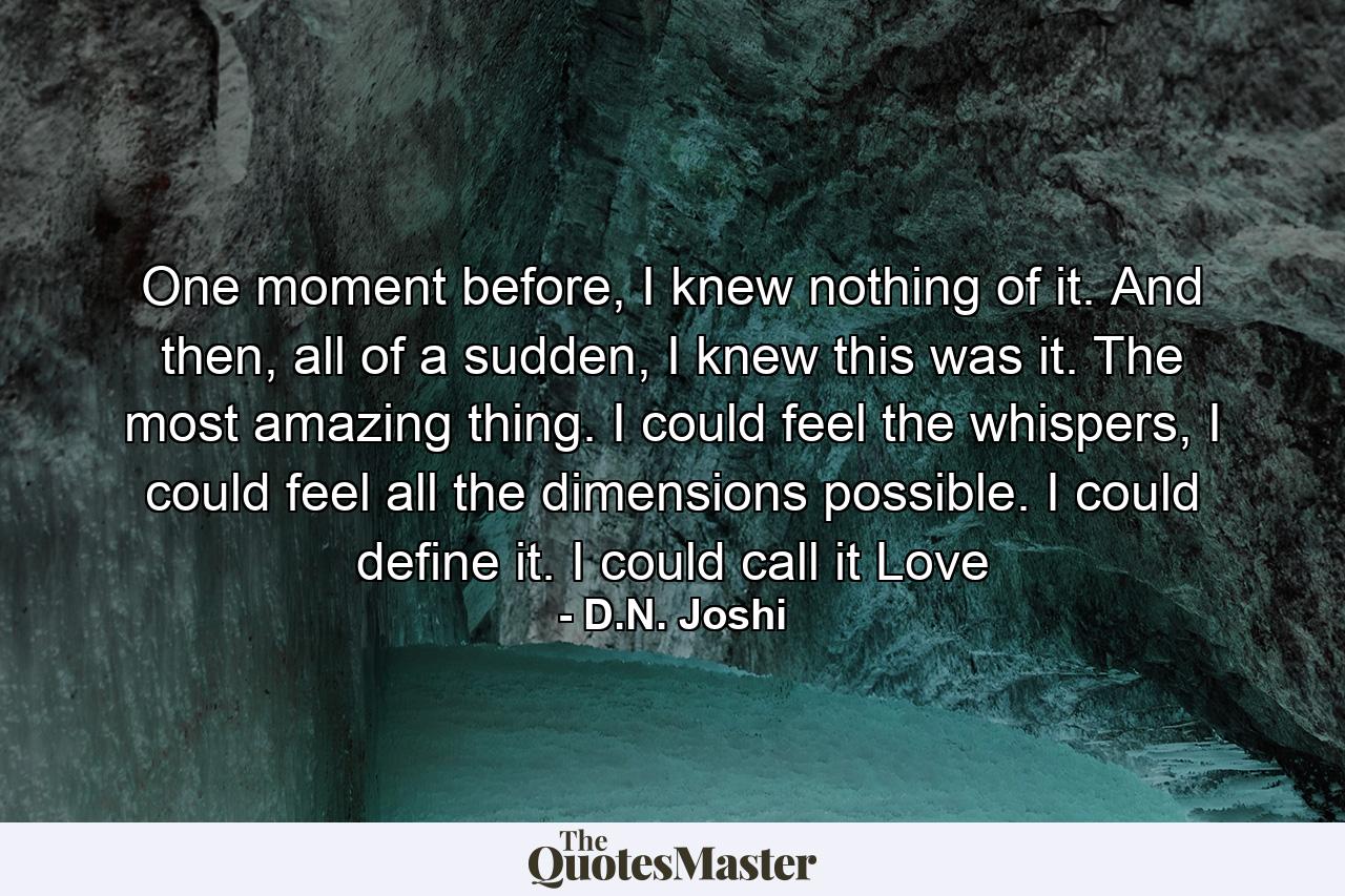 One moment before, I knew nothing of it. And then, all of a sudden, I knew this was it. The most amazing thing. I could feel the whispers, I could feel all the dimensions possible. I could define it. I could call it Love - Quote by D.N. Joshi