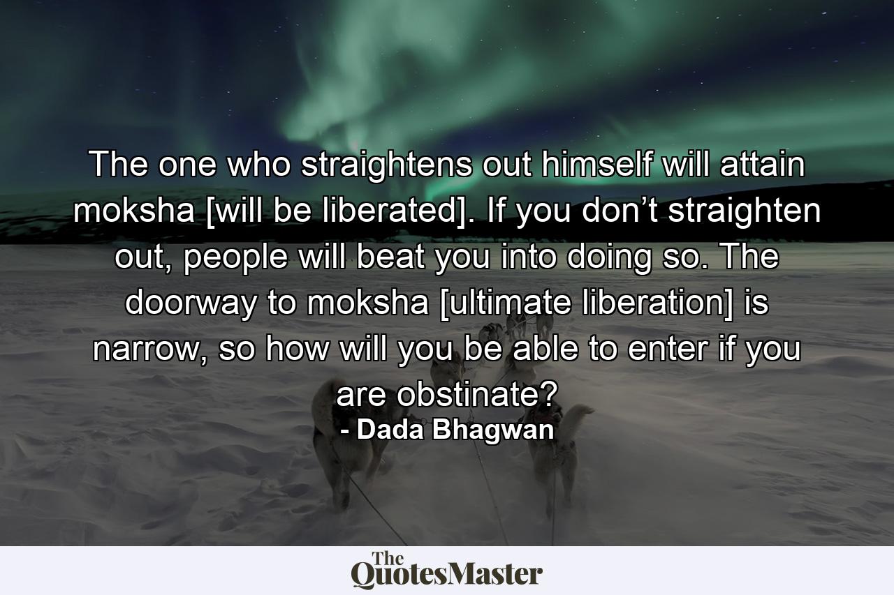 The one who straightens out himself will attain moksha [will be liberated]. If you don’t straighten out, people will beat you into doing so. The doorway to moksha [ultimate liberation] is narrow, so how will you be able to enter if you are obstinate? - Quote by Dada Bhagwan