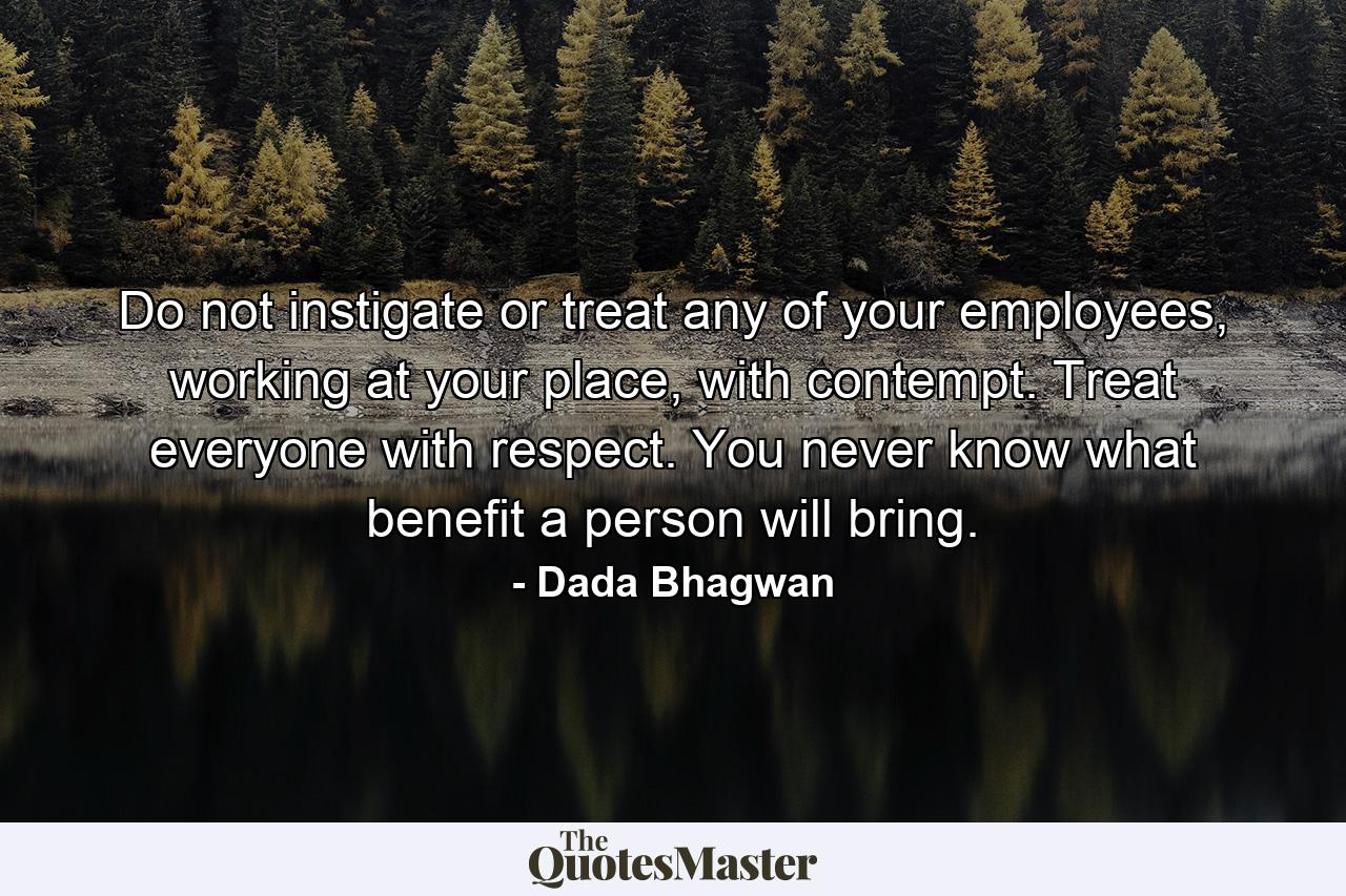 Do not instigate or treat any of your employees, working at your place, with contempt. Treat everyone with respect. You never know what benefit a person will bring. - Quote by Dada Bhagwan