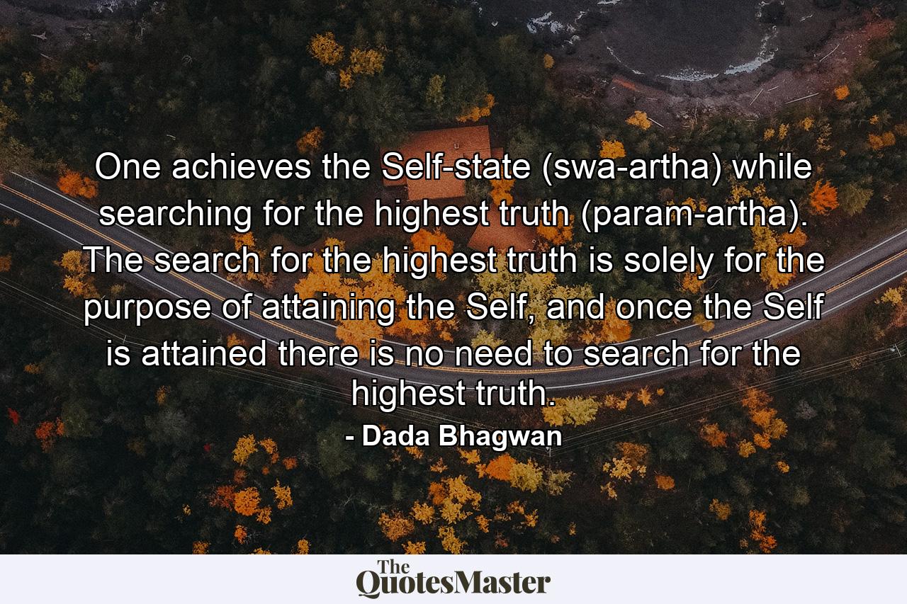 One achieves the Self-state (swa-artha) while searching for the highest truth (param-artha). The search for the highest truth is solely for the purpose of attaining the Self, and once the Self is attained there is no need to search for the highest truth. - Quote by Dada Bhagwan