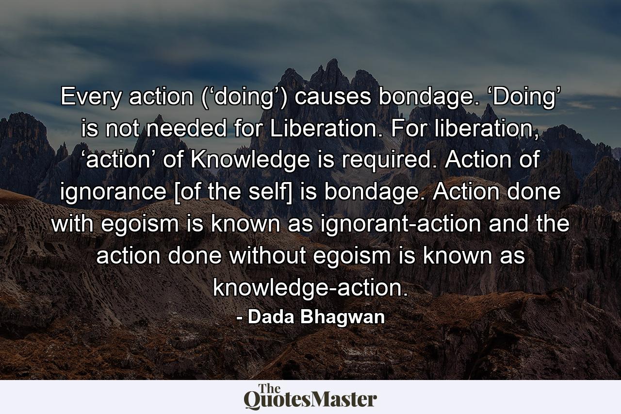 Every action (‘doing’) causes bondage. ‘Doing’ is not needed for Liberation. For liberation, ‘action’ of Knowledge is required. Action of ignorance [of the self] is bondage. Action done with egoism is known as ignorant-action and the action done without egoism is known as knowledge-action. - Quote by Dada Bhagwan