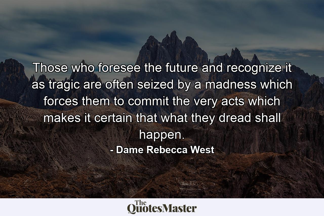 Those who foresee the future and recognize it as tragic are often seized by a madness which forces them to commit the very acts which makes it certain that what they dread shall happen. - Quote by Dame Rebecca West