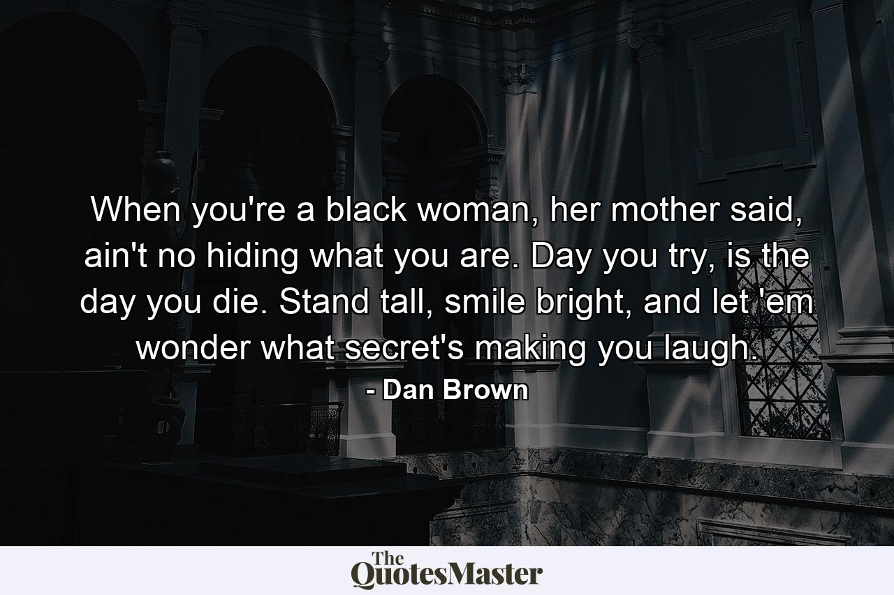 When you're a black woman, her mother said, ain't no hiding what you are. Day you try, is the day you die. Stand tall, smile bright, and let 'em wonder what secret's making you laugh. - Quote by Dan Brown