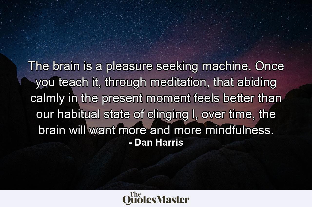 The brain is a pleasure seeking machine. Once you teach it, through meditation, that abiding calmly in the present moment feels better than our habitual state of clinging l, over time, the brain will want more and more mindfulness. - Quote by Dan Harris