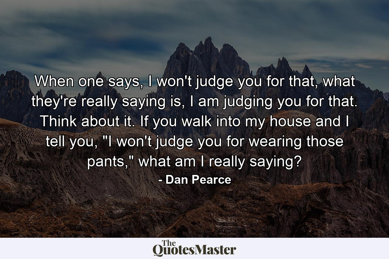 When one says, I won't judge you for that, what they're really saying is, I am judging you for that. Think about it. If you walk into my house and I tell you, 