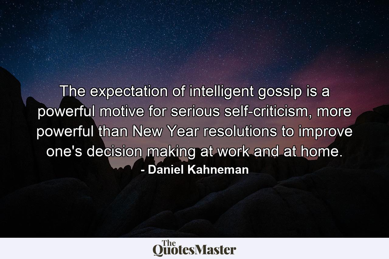 The expectation of intelligent gossip is a powerful motive for serious self-criticism, more powerful than New Year resolutions to improve one's decision making at work and at home. - Quote by Daniel Kahneman