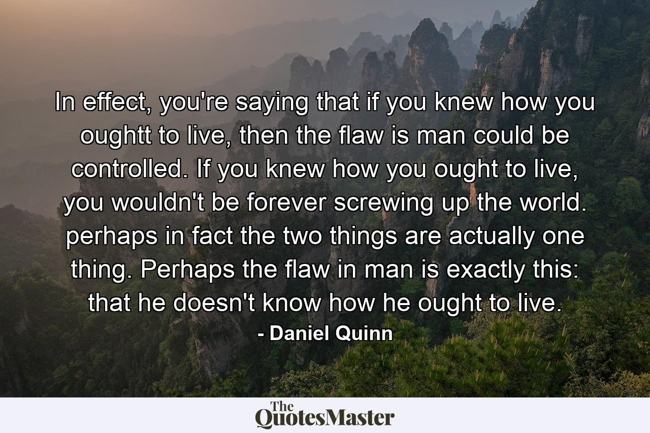 In effect, you're saying that if you knew how you oughtt to live, then the flaw is man could be controlled. If you knew how you ought to live, you wouldn't be forever screwing up the world. perhaps in fact the two things are actually one thing. Perhaps the flaw in man is exactly this: that he doesn't know how he ought to live. - Quote by Daniel Quinn