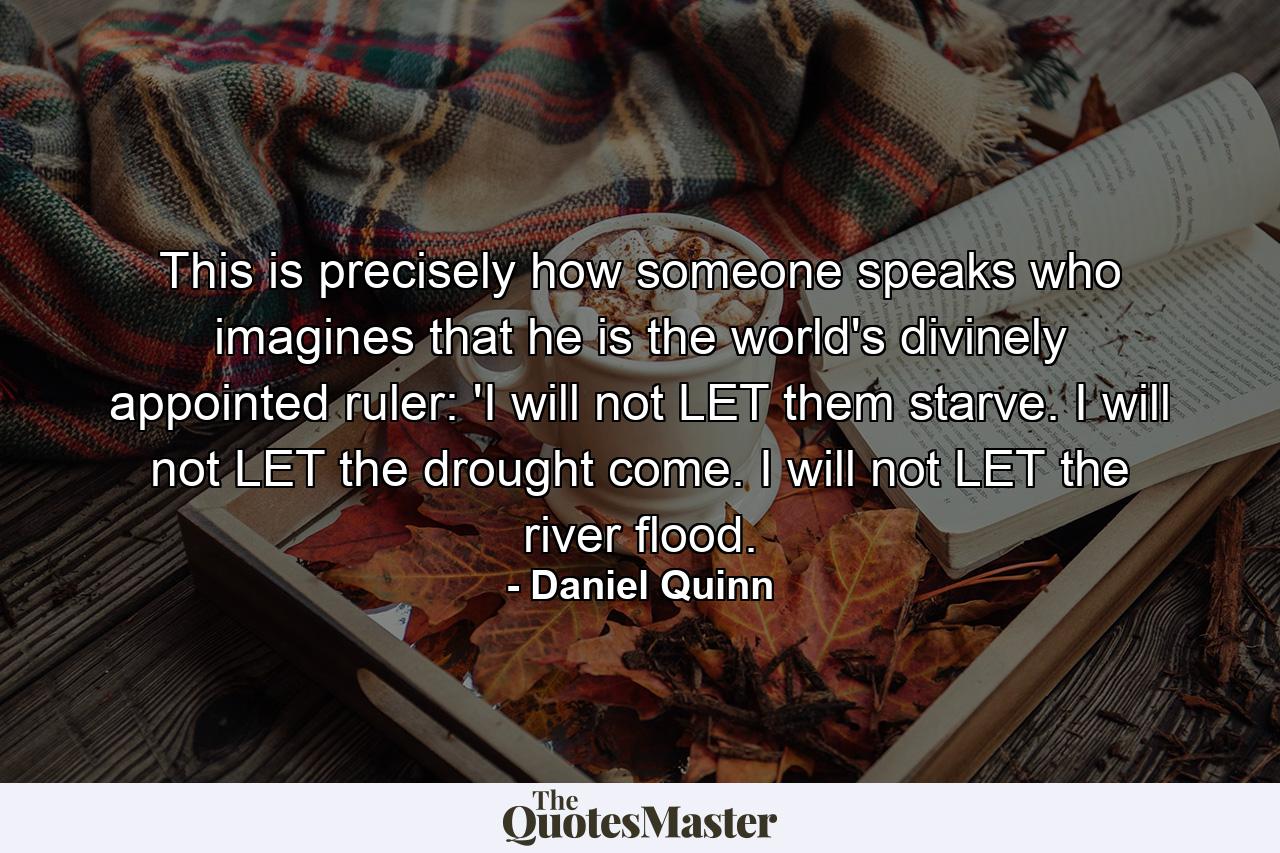 This is precisely how someone speaks who imagines that he is the world's divinely appointed ruler: 'I will not LET them starve. I will not LET the drought come. I will not LET the river flood. - Quote by Daniel Quinn