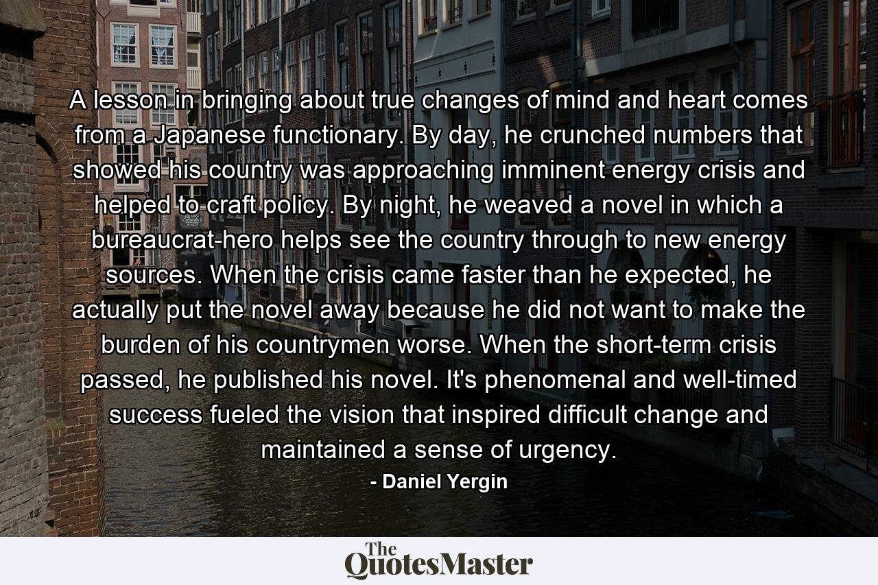 A lesson in bringing about true changes of mind and heart comes from a Japanese functionary. By day, he crunched numbers that showed his country was approaching imminent energy crisis and helped to craft policy. By night, he weaved a novel in which a bureaucrat-hero helps see the country through to new energy sources. When the crisis came faster than he expected, he actually put the novel away because he did not want to make the burden of his countrymen worse. When the short-term crisis passed, he published his novel. It's phenomenal and well-timed success fueled the vision that inspired difficult change and maintained a sense of urgency. - Quote by Daniel Yergin