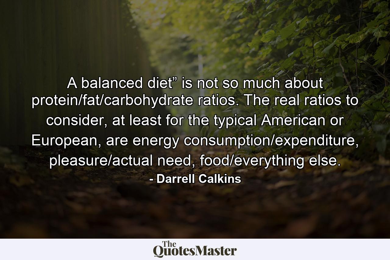 A balanced diet” is not so much about protein/fat/carbohydrate ratios. The real ratios to consider, at least for the typical American or European, are energy consumption/expenditure, pleasure/actual need, food/everything else. - Quote by Darrell Calkins