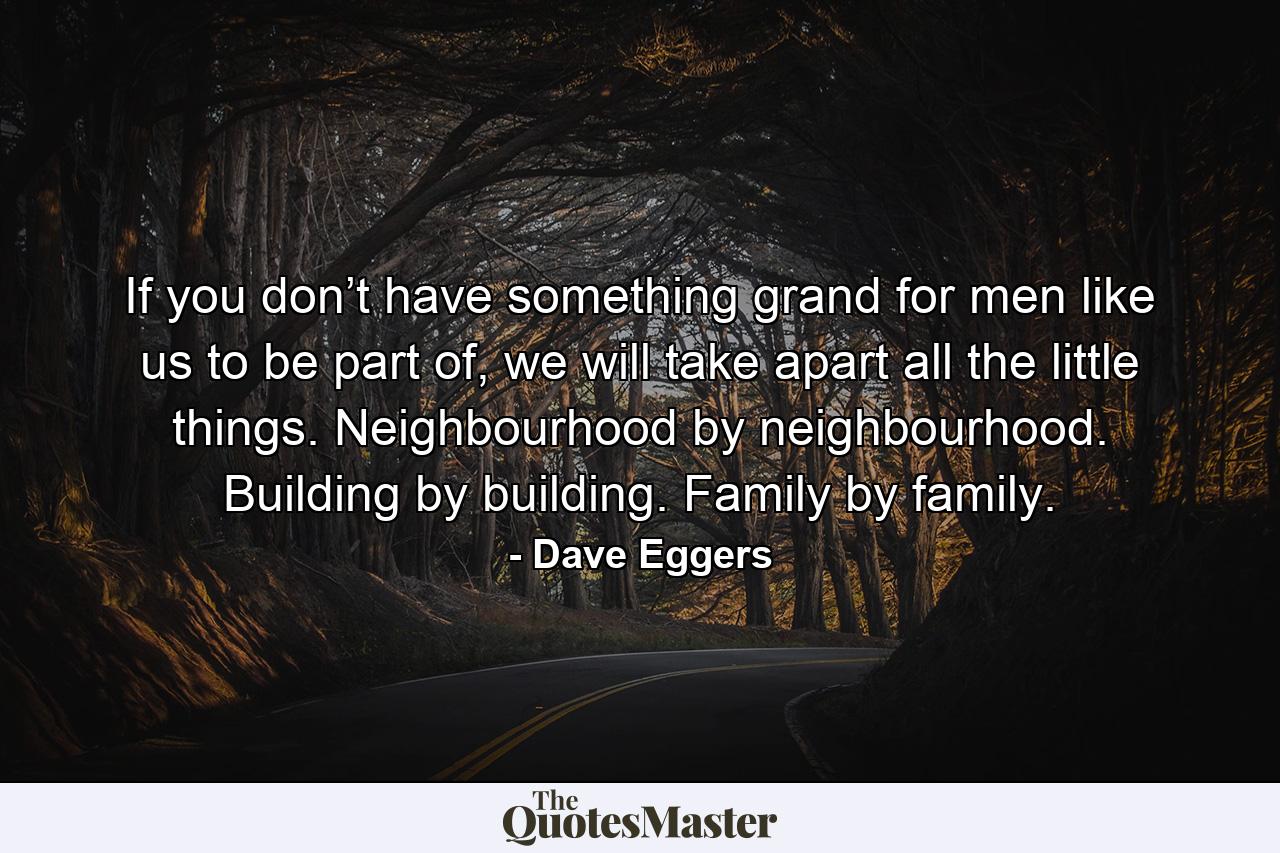 If you don’t have something grand for men like us to be part of, we will take apart all the little things. Neighbourhood by neighbourhood. Building by building. Family by family. - Quote by Dave Eggers