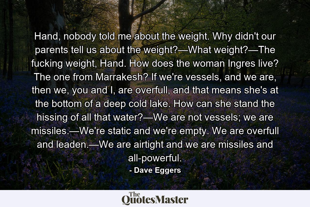 Hand, nobody told me about the weight. Why didn't our parents tell us about the weight?—What weight?—The fucking weight, Hand. How does the woman Ingres live? The one from Marrakesh? If we're vessels, and we are, then we, you and I, are overfull, and that means she's at the bottom of a deep cold lake. How can she stand the hissing of all that water?—We are not vessels; we are missiles.—We're static and we're empty. We are overfull and leaden.—We are airtight and we are missiles and all-powerful. - Quote by Dave Eggers