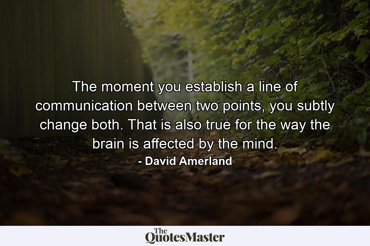 The moment you establish a line of communication between two points, you subtly change both. That is also true for the way the brain is affected by the mind. - Quote by David Amerland