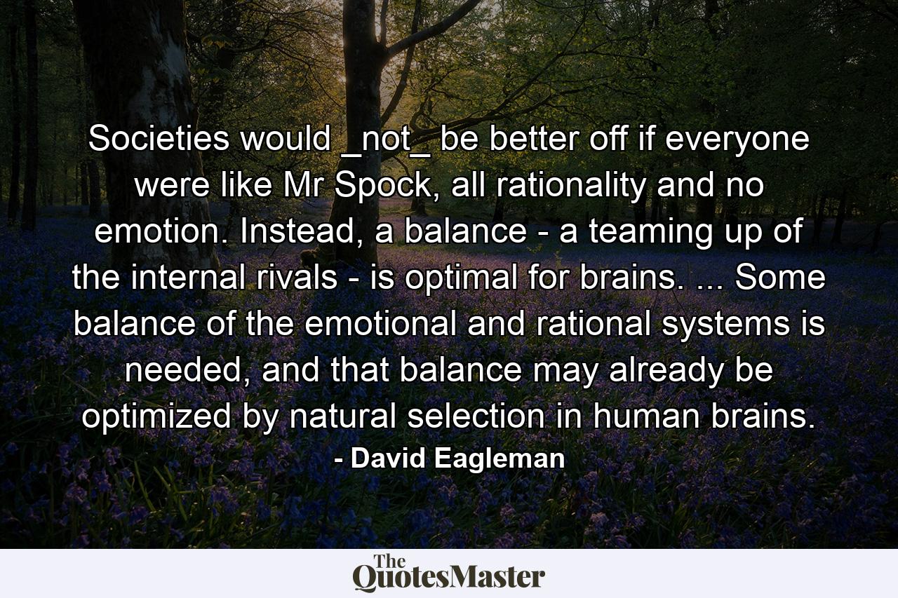 Societies would _not_ be better off if everyone were like Mr Spock, all rationality and no emotion. Instead, a balance - a teaming up of the internal rivals - is optimal for brains. ... Some balance of the emotional and rational systems is needed, and that balance may already be optimized by natural selection in human brains. - Quote by David Eagleman