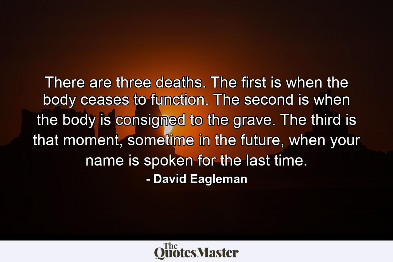 There are three deaths. The first is when the body ceases to function. The second is when the body is consigned to the grave. The third is that moment, sometime in the future, when your name is spoken for the last time. - Quote by David Eagleman