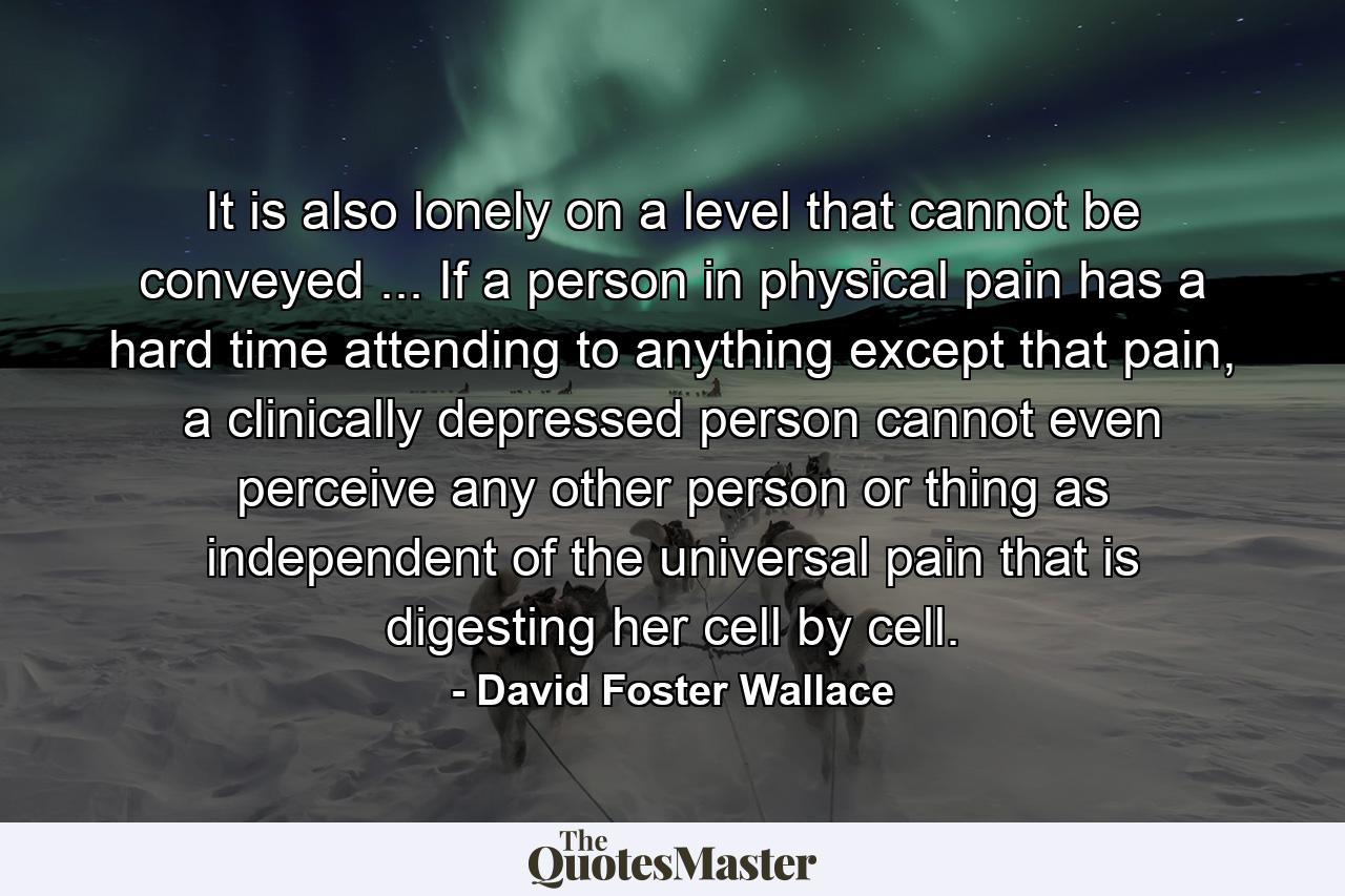 It is also lonely on a level that cannot be conveyed ... If a person in physical pain has a hard time attending to anything except that pain, a clinically depressed person cannot even perceive any other person or thing as independent of the universal pain that is digesting her cell by cell. - Quote by David Foster Wallace