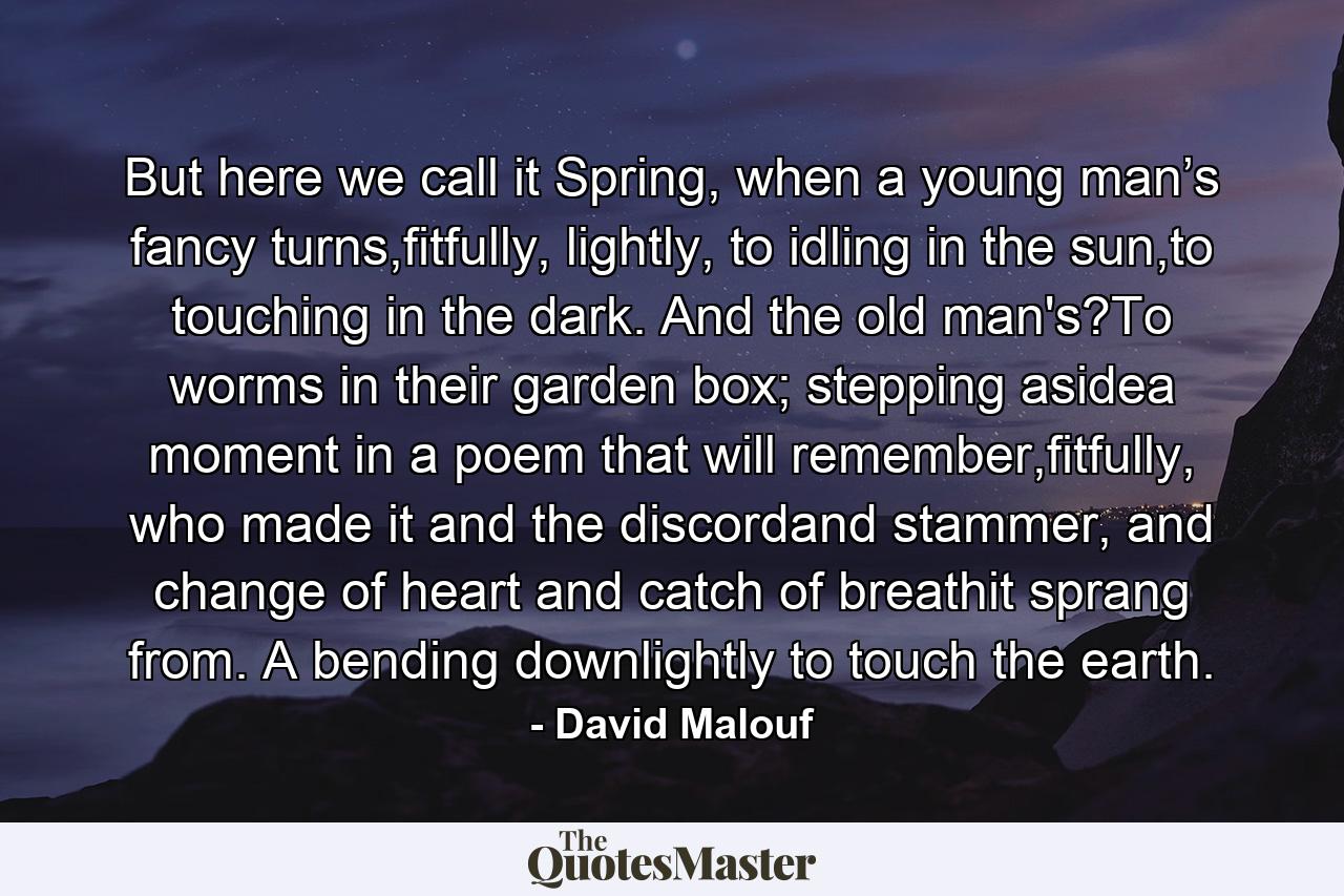 But here we call it Spring, when a young man’s fancy turns,fitfully, lightly, to idling in the sun,to touching in the dark. And the old man's?To worms in their garden box; stepping asidea moment in a poem that will remember,fitfully, who made it and the discordand stammer, and change of heart and catch of breathit sprang from. A bending downlightly to touch the earth. - Quote by David Malouf