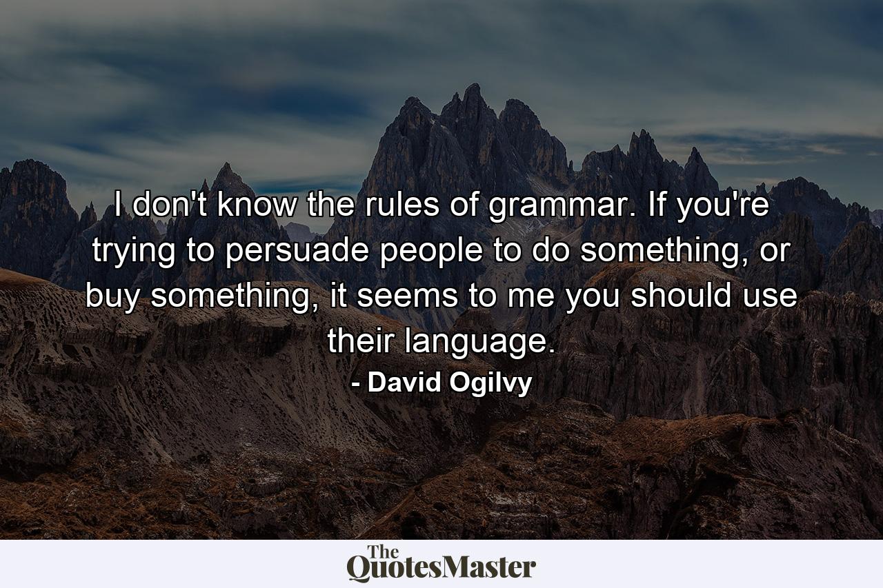 I don't know the rules of grammar. If you're trying to persuade people to do something, or buy something, it seems to me you should use their language. - Quote by David Ogilvy