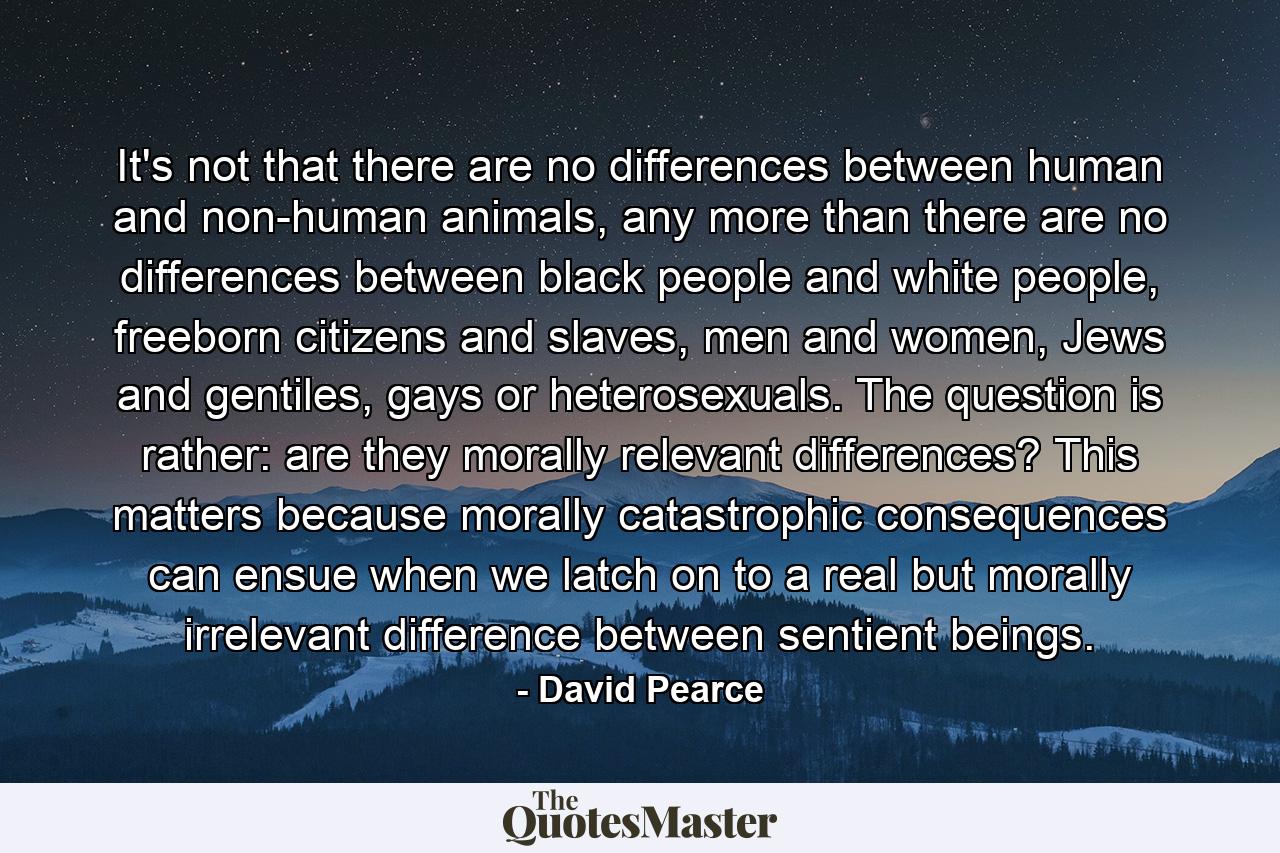 It's not that there are no differences between human and non-human animals, any more than there are no differences between black people and white people, freeborn citizens and slaves, men and women, Jews and gentiles, gays or heterosexuals. The question is rather: are they morally relevant differences? This matters because morally catastrophic consequences can ensue when we latch on to a real but morally irrelevant difference between sentient beings. - Quote by David Pearce