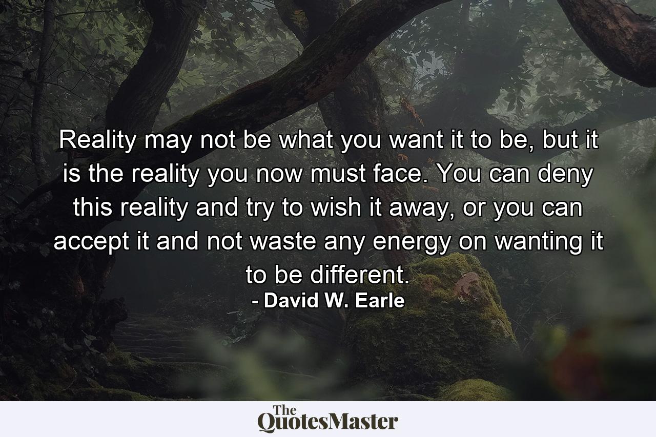 Reality may not be what you want it to be, but it is the reality you now must face. You can deny this reality and try to wish it away, or you can accept it and not waste any energy on wanting it to be different. - Quote by David W. Earle