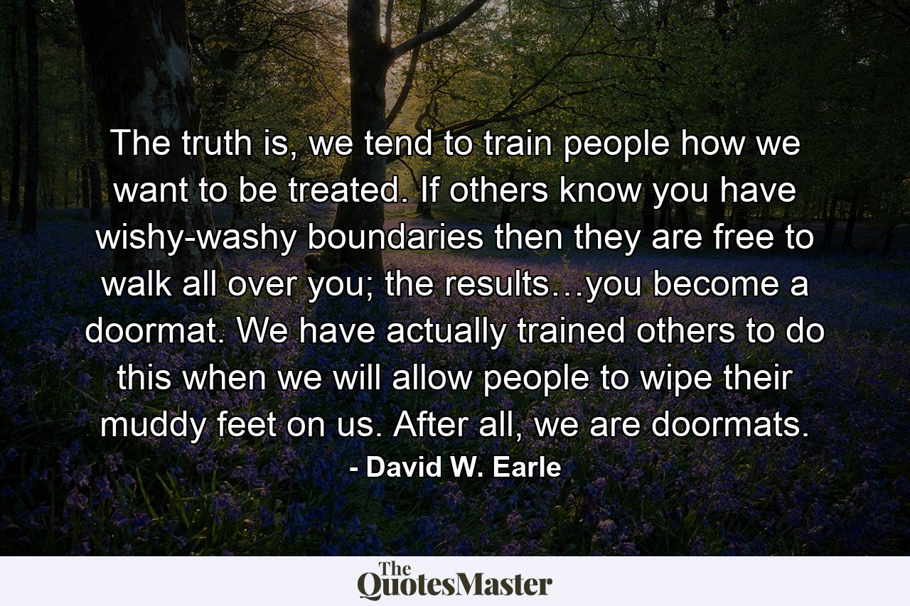 The truth is, we tend to train people how we want to be treated. If others know you have wishy-washy boundaries then they are free to walk all over you; the results…you become a doormat. We have actually trained others to do this when we will allow people to wipe their muddy feet on us. After all, we are doormats. - Quote by David W. Earle