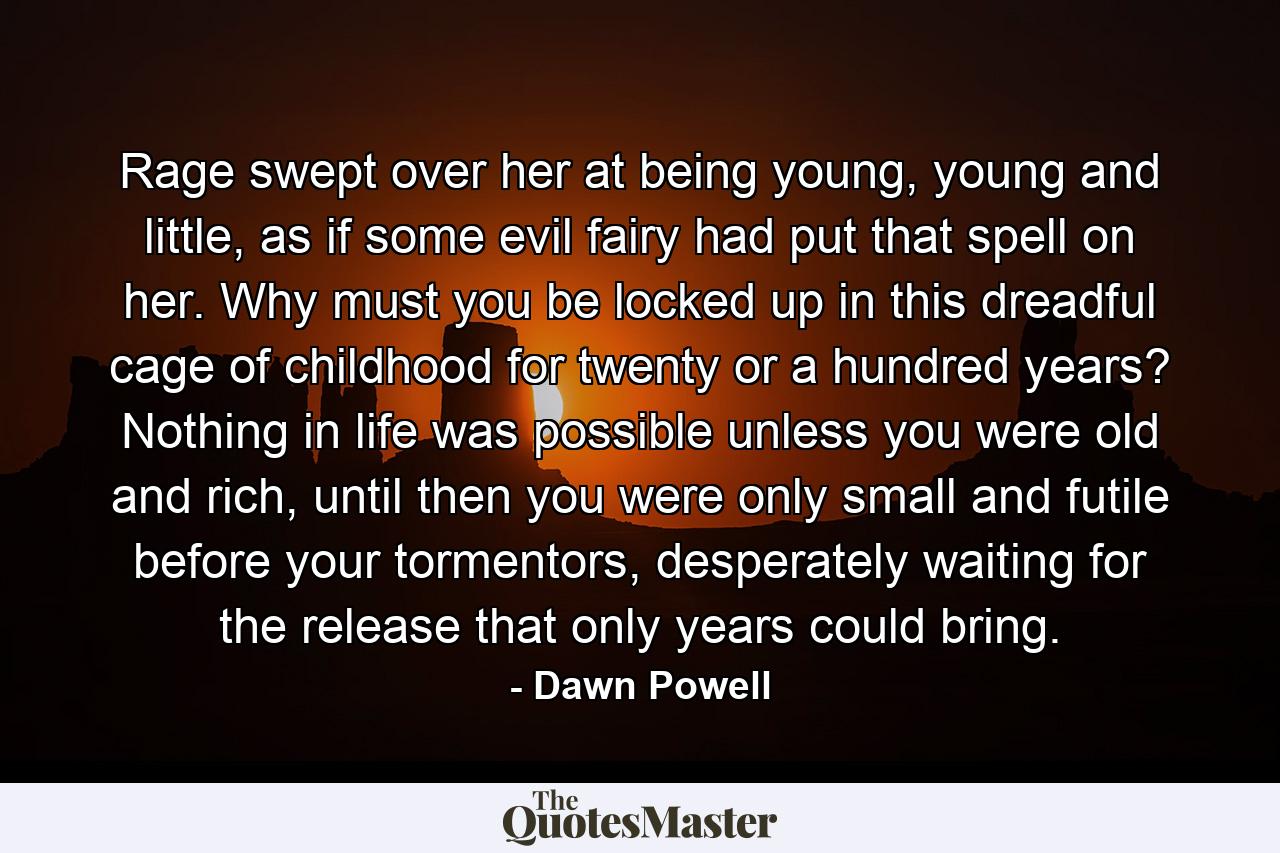 Rage swept over her at being young, young and little, as if some evil fairy had put that spell on her. Why must you be locked up in this dreadful cage of childhood for twenty or a hundred years? Nothing in life was possible unless you were old and rich, until then you were only small and futile before your tormentors, desperately waiting for the release that only years could bring. - Quote by Dawn Powell