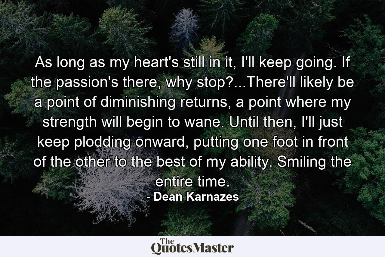 As long as my heart's still in it, I'll keep going. If the passion's there, why stop?...There'll likely be a point of diminishing returns, a point where my strength will begin to wane. Until then, I'll just keep plodding onward, putting one foot in front of the other to the best of my ability. Smiling the entire time. - Quote by Dean Karnazes