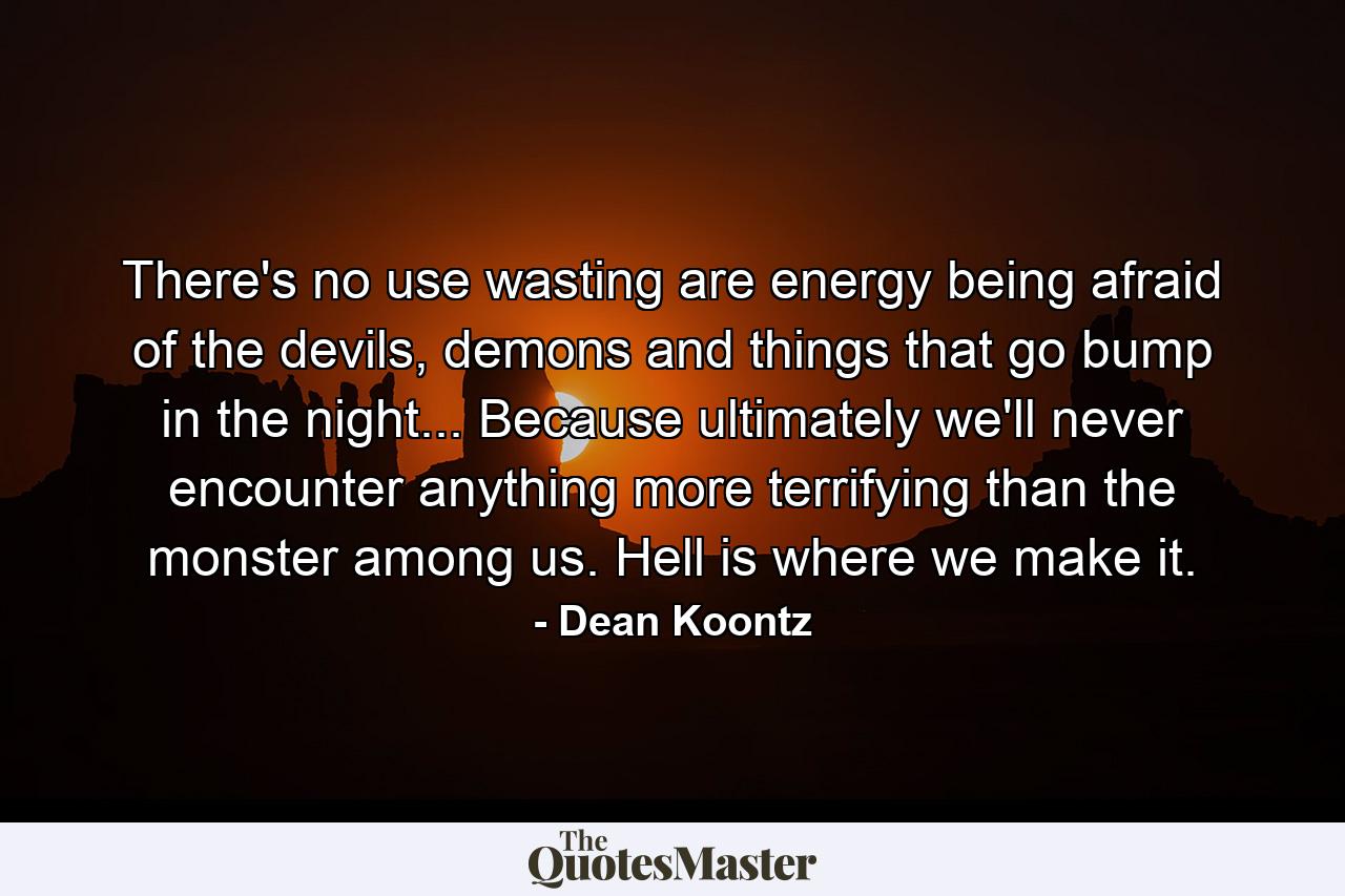 There's no use wasting are energy being afraid of the devils, demons and things that go bump in the night... Because ultimately we'll never encounter anything more terrifying than the monster among us. Hell is where we make it. - Quote by Dean Koontz