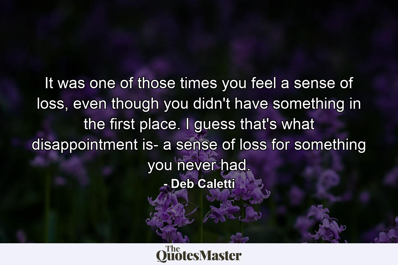 It was one of those times you feel a sense of loss, even though you didn't have something in the first place. I guess that's what disappointment is- a sense of loss for something you never had. - Quote by Deb Caletti