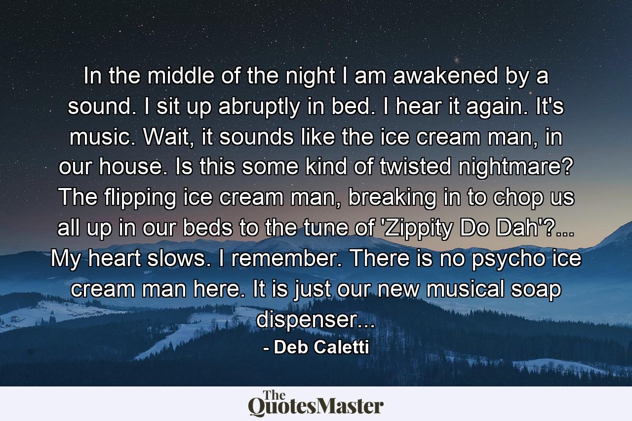 In the middle of the night I am awakened by a sound. I sit up abruptly in bed. I hear it again. It's music. Wait, it sounds like the ice cream man, in our house. Is this some kind of twisted nightmare? The flipping ice cream man, breaking in to chop us all up in our beds to the tune of 'Zippity Do Dah'?... My heart slows. I remember. There is no psycho ice cream man here. It is just our new musical soap dispenser... - Quote by Deb Caletti