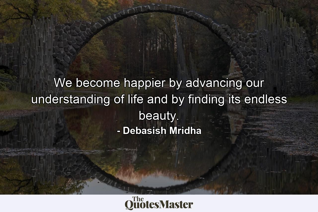 We become happier by advancing our understanding of life and by finding its endless beauty. - Quote by Debasish Mridha