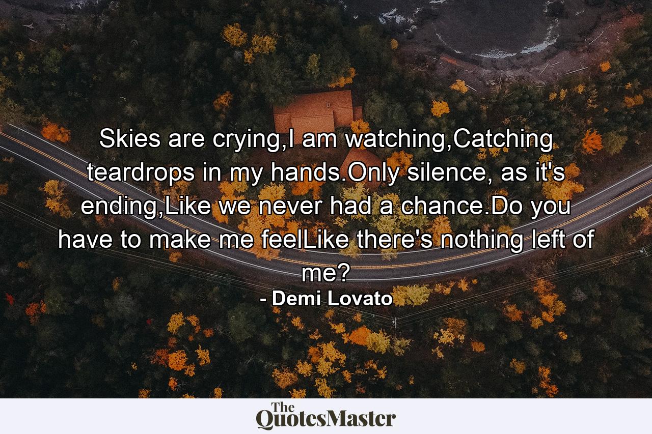 Skies are crying,I am watching,Catching teardrops in my hands.Only silence, as it's ending,Like we never had a chance.Do you have to make me feelLike there's nothing left of me? - Quote by Demi Lovato