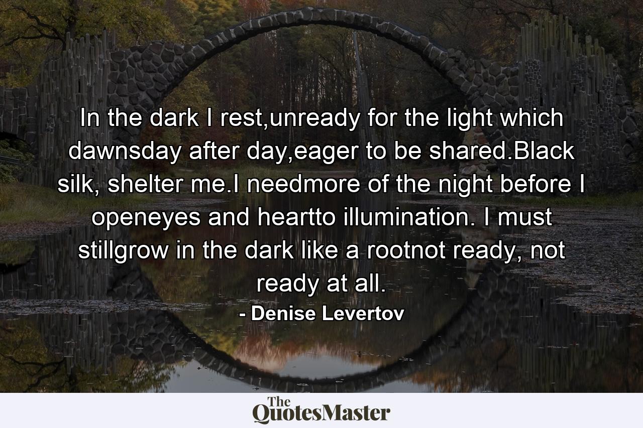 In the dark I rest,unready for the light which dawnsday after day,eager to be shared.Black silk, shelter me.I needmore of the night before I openeyes and heartto illumination. I must stillgrow in the dark like a rootnot ready, not ready at all. - Quote by Denise Levertov