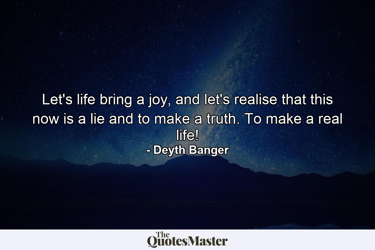 Let's life bring a joy, and let's realise that this now is a lie and to make a truth. To make a real life! - Quote by Deyth Banger