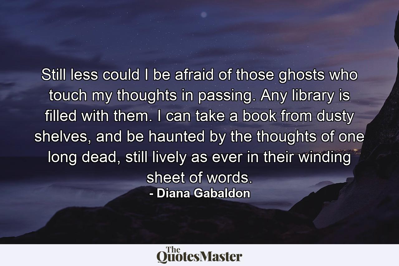 Still less could I be afraid of those ghosts who touch my thoughts in passing. Any library is filled with them. I can take a book from dusty shelves, and be haunted by the thoughts of one long dead, still lively as ever in their winding sheet of words. - Quote by Diana Gabaldon