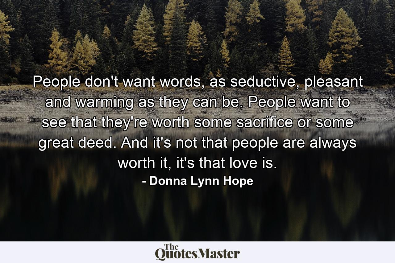 People don't want words, as seductive, pleasant and warming as they can be. People want to see that they're worth some sacrifice or some great deed. And it's not that people are always worth it, it's that love is. - Quote by Donna Lynn Hope